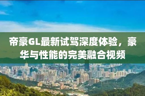 帝豪GL最新試駕深度體驗，豪華與性能的完美融合視頻