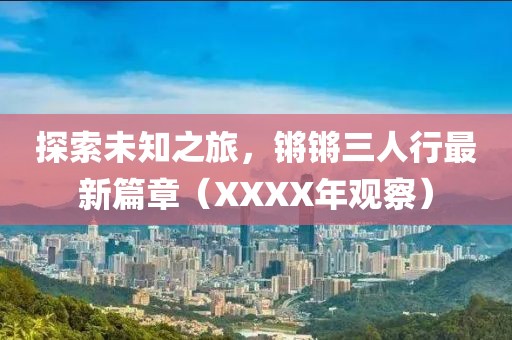 探索未知之旅，鏘鏘三人行最新篇章（XXXX年觀(guān)察）