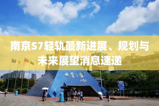 南京S7輕軌最新進(jìn)展、規劃與未來(lái)展望消息速遞
