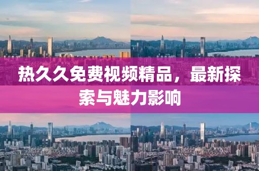 熱久久免費視頻精品，最新探索與魅力影響
