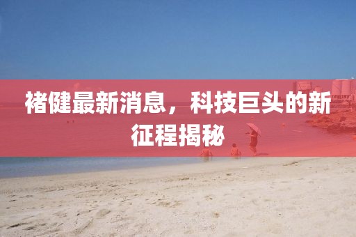 褚健最新消息，科技巨頭的新征程揭秘