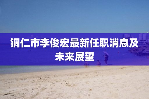銅仁市李俊宏最新任職消息及未來(lái)展望