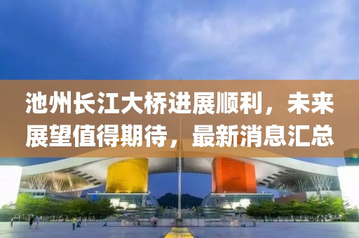 池州長(cháng)江大橋進(jìn)展順利，未來(lái)展望值得期待，最新消息匯總