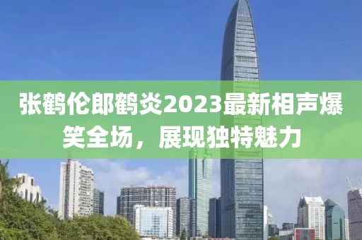 張鶴倫郎鶴炎2023最新相聲爆笑全場(chǎng)，展現獨特魅力