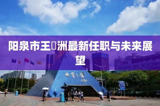 陽(yáng)泉市王湜洲最新任職與未來(lái)展望