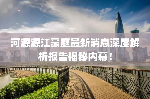 河源源江豪庭最新消息深度解析報告揭秘內幕！