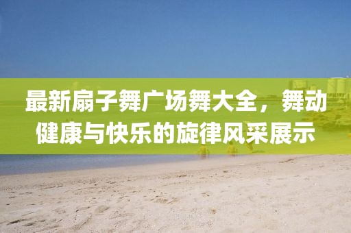 最新扇子舞廣場(chǎng)舞大全，舞動(dòng)健康與快樂(lè )的旋律風(fēng)采展示