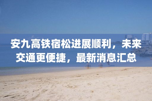 安九高鐵宿松進(jìn)展順利，未來(lái)交通更便捷，最新消息匯總