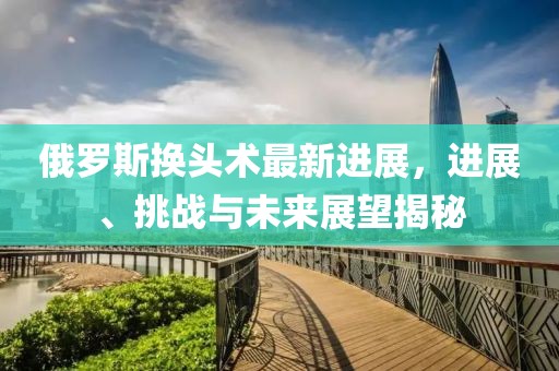 俄羅斯換頭術(shù)最新進(jìn)展，進(jìn)展、挑戰與未來(lái)展望揭秘