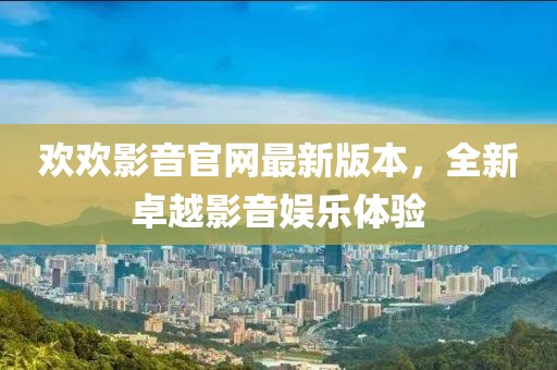 歡歡影音官網(wǎng)最新版本，全新卓越影音娛樂(lè )體驗