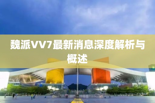 魏派VV7最新消息深度解析與概述