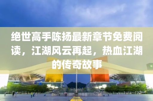 絕世高手陳揚最新章節免費閱讀，江湖風(fēng)云再起，熱血江湖的傳奇故事