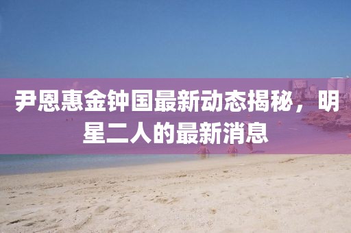 尹恩惠金鐘國最新動(dòng)態(tài)揭秘，明星二人的最新消息