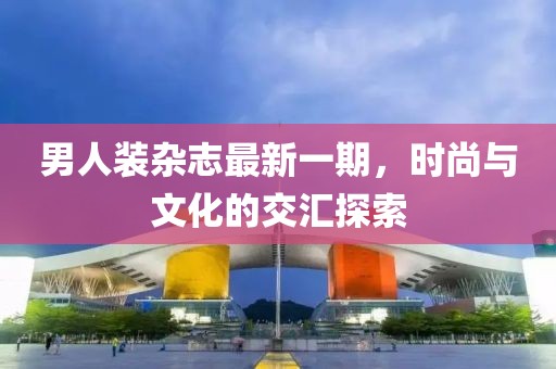 男人裝雜志最新一期，時(shí)尚與文化的交匯探索