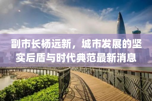 副市長(cháng)楊遠新，城市發(fā)展的堅實(shí)后盾與時(shí)代典范最新消息