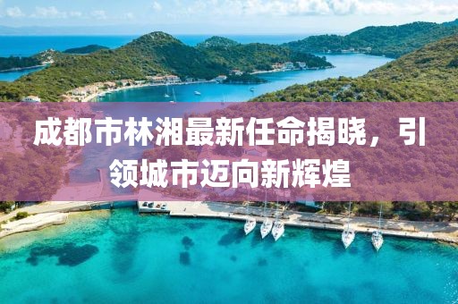 成都市林湘最新任命揭曉，引領(lǐng)城市邁向新輝煌