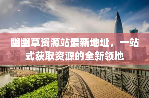 幽幽草資源站最新地址，一站式獲取資源的全新領(lǐng)地