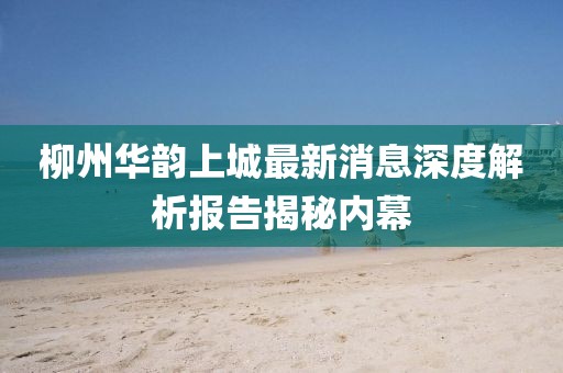 柳州華韻上城最新消息深度解析報告揭秘內幕