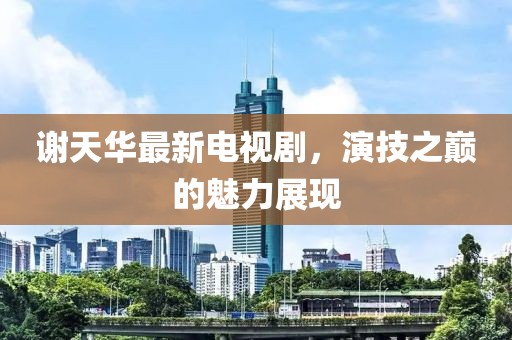 謝天華最新電視劇，演技之巔的魅力展現