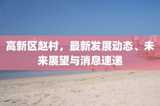 高新區趙村，最新發(fā)展動(dòng)態(tài)、未來(lái)展望與消息速遞