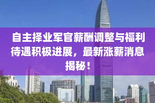 自主擇業(yè)軍官薪酬調整與福利待遇積極進(jìn)展，最新漲薪消息揭秘！
