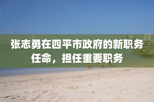 張志勇在四平市政府的新職務(wù)任命，擔任重要職務(wù)
