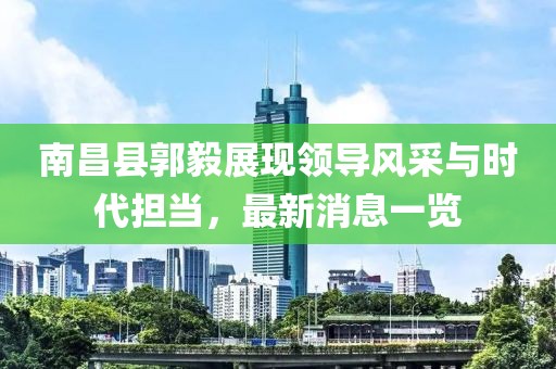 南昌縣郭毅展現領(lǐng)導風(fēng)采與時(shí)代擔當，最新消息一覽