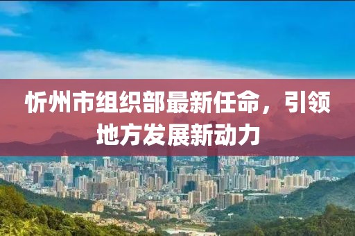 忻州市組織部最新任命，引領(lǐng)地方發(fā)展新動(dòng)力