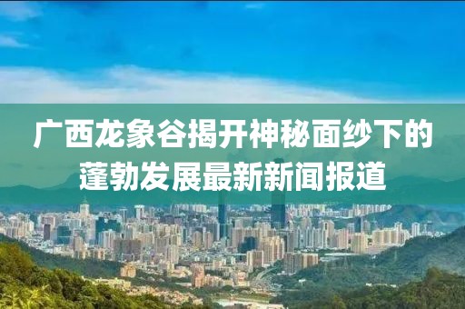 廣西龍象谷揭開(kāi)神秘面紗下的蓬勃發(fā)展最新新聞報道