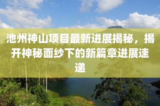 池州神山項目最新進(jìn)展揭秘，揭開(kāi)神秘面紗下的新篇章進(jìn)展速遞