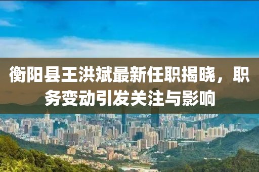 衡陽(yáng)縣王洪斌最新任職揭曉，職務(wù)變動(dòng)引發(fā)關(guān)注與影響