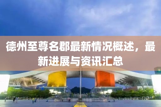 德州至尊名郡最新情況概述，最新進(jìn)展與資訊匯總