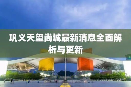 鞏義天璽尚城最新消息全面解析與更新
