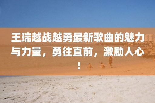 王瑞越戰越勇最新歌曲的魅力與力量，勇往直前，激勵人心！