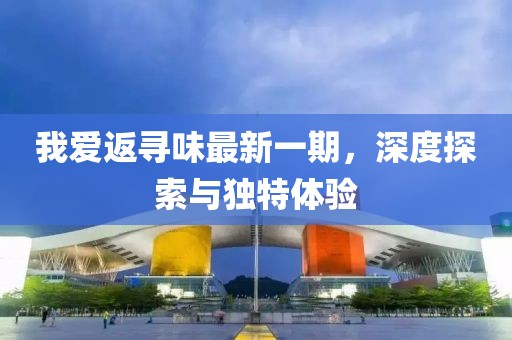 我愛(ài)返尋味最新一期，深度探索與獨特體驗