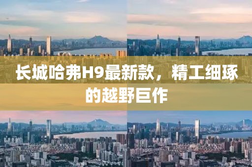 長(cháng)城哈弗H9最新款，精工細琢的越野巨作