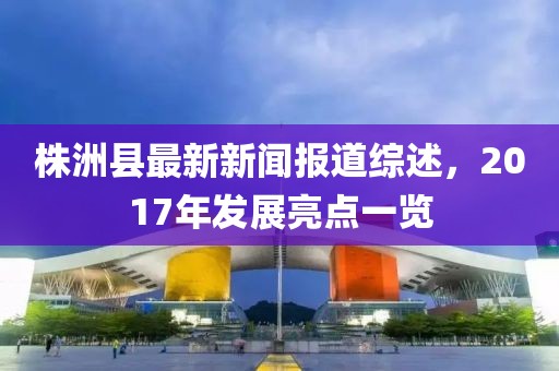 株洲縣最新新聞報道綜述，2017年發(fā)展亮點(diǎn)一覽