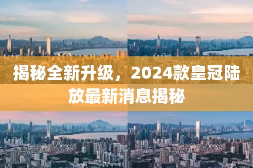 揭秘全新升級，2024款皇冠陸放最新消息揭秘