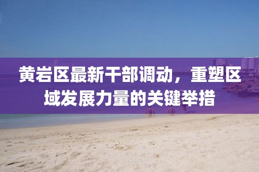 黃巖區最新干部調動(dòng)，重塑區域發(fā)展力量的關(guān)鍵舉措