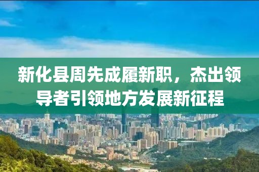 新化縣周先成履新職，杰出領(lǐng)導者引領(lǐng)地方發(fā)展新征程