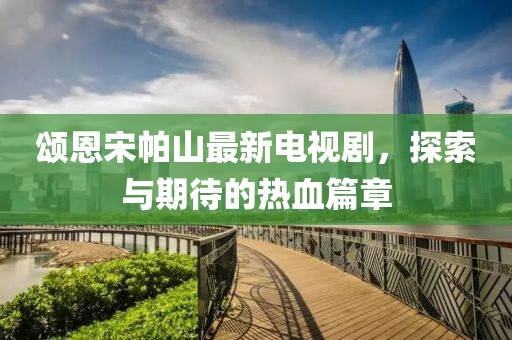頌恩宋帕山最新電視劇，探索與期待的熱血篇章