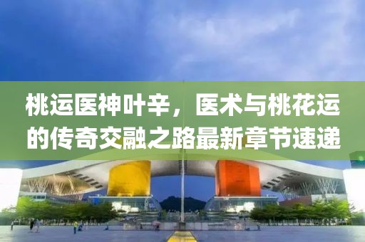 桃運醫神葉辛，醫術(shù)與桃花運的傳奇交融之路最新章節速遞