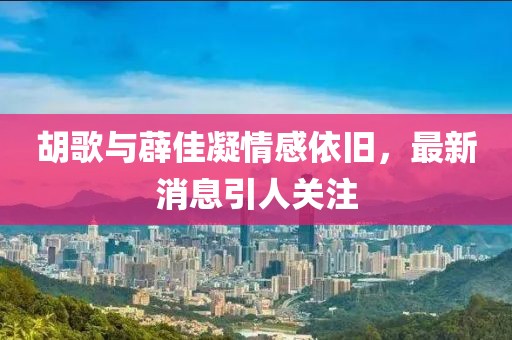 胡歌與薜佳凝情感依舊，最新消息引人關(guān)注