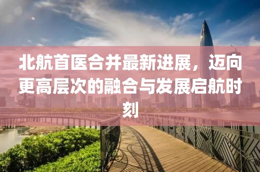 北航首醫合并最新進(jìn)展，邁向更高層次的融合與發(fā)展啟航時(shí)刻