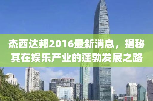杰西達邦2016最新消息，揭秘其在娛樂(lè )產(chǎn)業(yè)的蓬勃發(fā)展之路