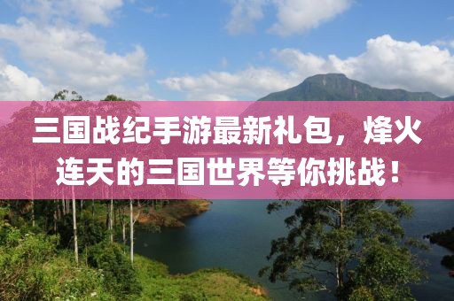 三國戰紀手游最新禮包，烽火連天的三國世界等你挑戰！
