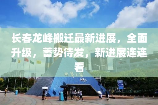 長(cháng)春龍峰搬遷最新進(jìn)展，全面升級，蓄勢待發(fā)，新進(jìn)展連連看