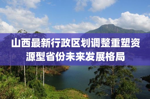 山西最新行政區劃調整重塑資源型省份未來(lái)發(fā)展格局