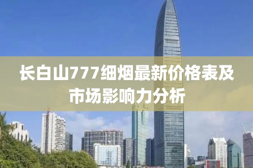 長(cháng)白山777細煙最新價(jià)格表及市場(chǎng)影響力分析