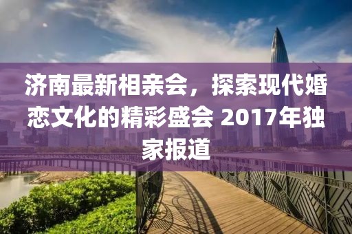 濟南最新相親會(huì )，探索現代婚戀文化的精彩盛會(huì ) 2017年獨家報道